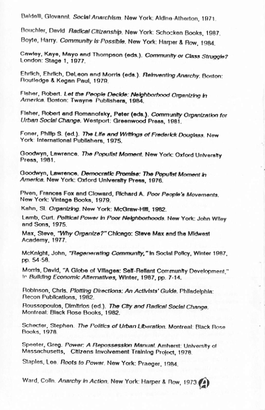 Baldall, Glovanni. Soclal Anarchism. New York: Alding Atharton, 1971  Bouchlor, Davd Radical Chizanship. New York: Schozken Books, 1087. Boyto, Harry. Communhty is Possible. New York: Harper & Fow, 1984  Cawloy, Kays, Mayo and Thompson (eds.). Communty or Class Struggle? London’ Stage 1, 1977,  Ehrich, Ehrlich, Dol.aon and Morria (eda.). Rekventing Anarchy. Boston Floutladgo & Kegan Paul, 1979  Fishar, Roberl. Let the Peopls Decide: Nelghborhood Orpanizing i America. Boston: Twayne Publishars, 1984  Flshor, Robert and Romanoleky, Peter (eds.). Communy Organization for Urban’Soclal Change. Wastport Groenwood Pross, 1981  Fonar, Philp S (o). The LHe and Wittings of Fradarick Douglass. New York intornational Publiahars, 1975.  Goodwyn, Lawrence. The Populist Moment. New Yor: Oxlord Univarshy. Pross, 1981  Goodwyn, Lawrence. Democratc Promise: The Popultst Moment b Amarica. Now York: Oxtord Unlvershy Prass, 1976  Pivon, Frances Fox and Cloward, Richard A. Poor Paoph’s Movemants, Now York: Vintage Books, 1979, Kahn, S1. Organtzing. New York: McGraw-HN, 1962.  Lamb, Curt. Polical Power in Poor Nelghborhoods. New York: John Wilay. and Sons, 1975,  Max, Stove, “Why Organize?" Chicago: Steve Max and the Midwast Acadomy, 1977.  McKnight, John, “Fegenemting Communty,”in Socka Pollcy, Wintar 1867, PP 5456  Morrts, David, “A Globo of Vilages: Sell-Raflart Communtty Davelopment I Building Economic Afternatives, Wintor, 1987, pp. 7-14.  Flobinson, Chrls. Plotting Oirections; An Activists® Gulde. Phlladelphin Fecon Publeations, 1962  Floussopoulos, Dimfiros (ed ). The Chy and Radical Social Changa. Montroal. Biack Roso Books, 1962,  Schoctar, Stephan. The Poliics of Urban Libaration. Montreal. Biack flose Fooks, 1078  Spoater, Grog. Powar: A Flepassession Manual Amhorst. Univarsty of Massachusetis, CRizans Involvement Training Project, 1978  Staplos. Loe. Roots to Powar. New York: Praeger, 1084,  Vi Gl Aty Acon Now Yok Harer i 1673 €3) 